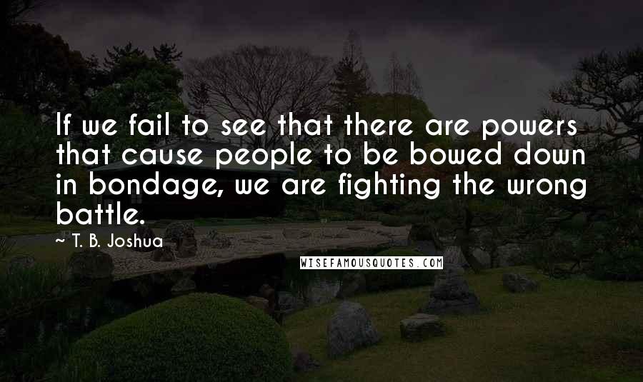 T. B. Joshua Quotes: If we fail to see that there are powers that cause people to be bowed down in bondage, we are fighting the wrong battle.