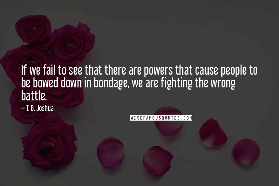 T. B. Joshua Quotes: If we fail to see that there are powers that cause people to be bowed down in bondage, we are fighting the wrong battle.