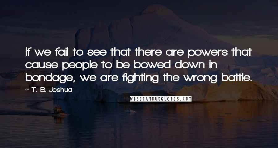 T. B. Joshua Quotes: If we fail to see that there are powers that cause people to be bowed down in bondage, we are fighting the wrong battle.