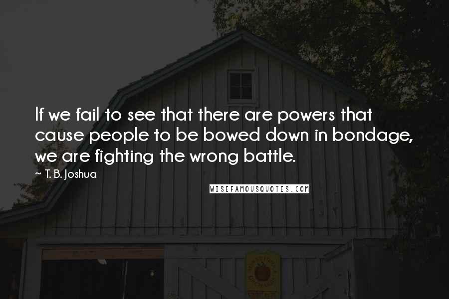 T. B. Joshua Quotes: If we fail to see that there are powers that cause people to be bowed down in bondage, we are fighting the wrong battle.