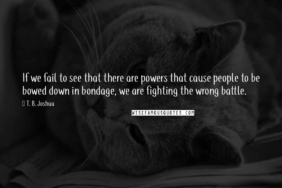 T. B. Joshua Quotes: If we fail to see that there are powers that cause people to be bowed down in bondage, we are fighting the wrong battle.