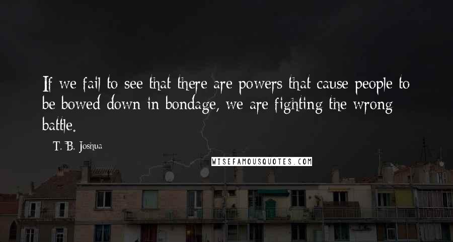 T. B. Joshua Quotes: If we fail to see that there are powers that cause people to be bowed down in bondage, we are fighting the wrong battle.