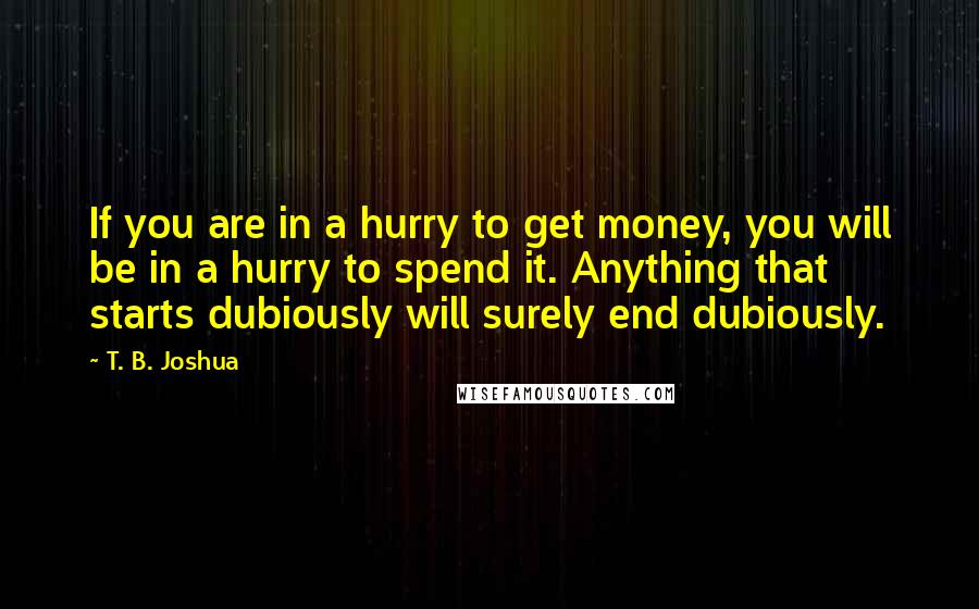 T. B. Joshua Quotes: If you are in a hurry to get money, you will be in a hurry to spend it. Anything that starts dubiously will surely end dubiously.