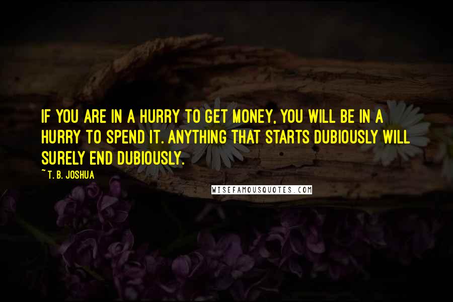 T. B. Joshua Quotes: If you are in a hurry to get money, you will be in a hurry to spend it. Anything that starts dubiously will surely end dubiously.