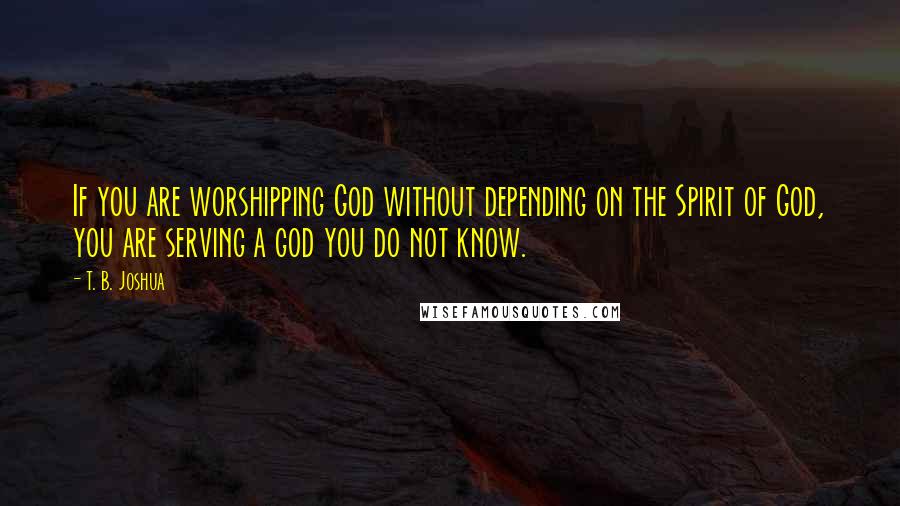 T. B. Joshua Quotes: If you are worshipping God without depending on the Spirit of God, you are serving a god you do not know.