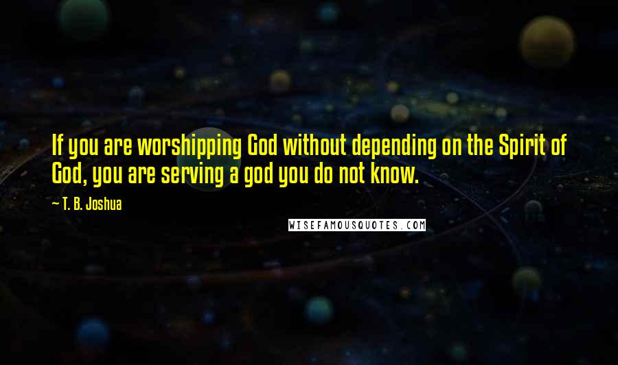 T. B. Joshua Quotes: If you are worshipping God without depending on the Spirit of God, you are serving a god you do not know.