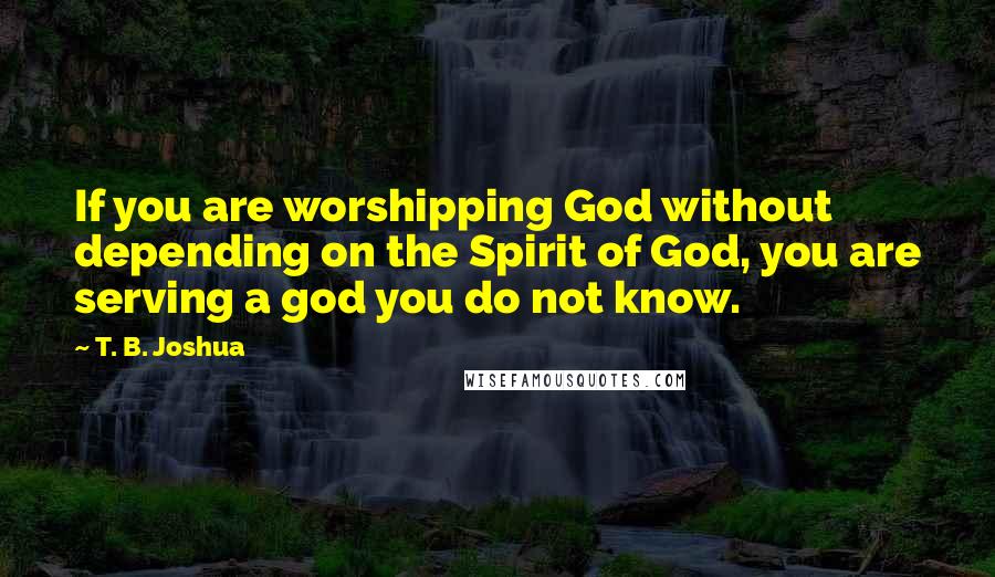 T. B. Joshua Quotes: If you are worshipping God without depending on the Spirit of God, you are serving a god you do not know.