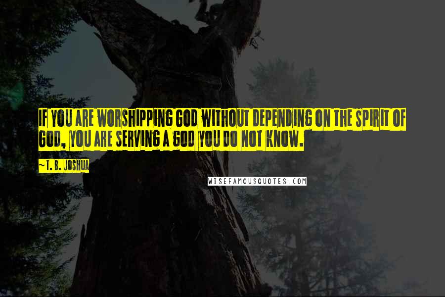 T. B. Joshua Quotes: If you are worshipping God without depending on the Spirit of God, you are serving a god you do not know.