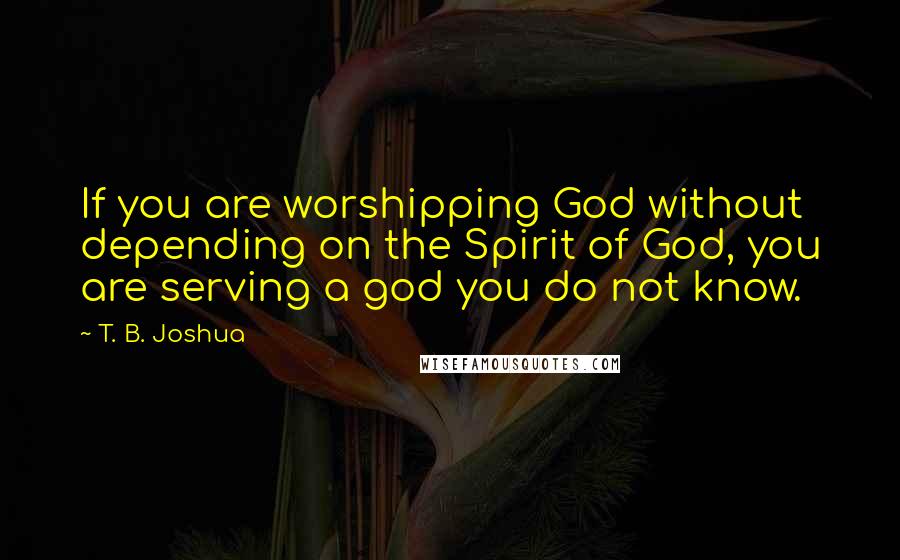 T. B. Joshua Quotes: If you are worshipping God without depending on the Spirit of God, you are serving a god you do not know.