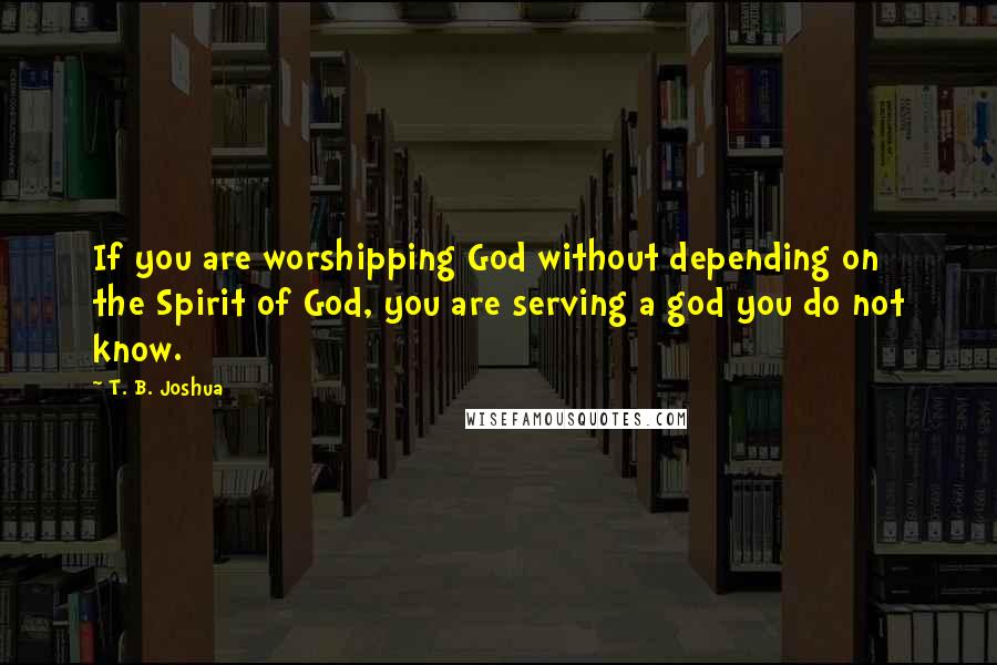 T. B. Joshua Quotes: If you are worshipping God without depending on the Spirit of God, you are serving a god you do not know.