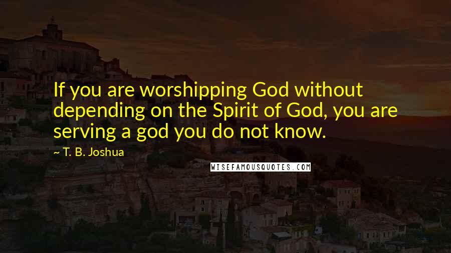 T. B. Joshua Quotes: If you are worshipping God without depending on the Spirit of God, you are serving a god you do not know.