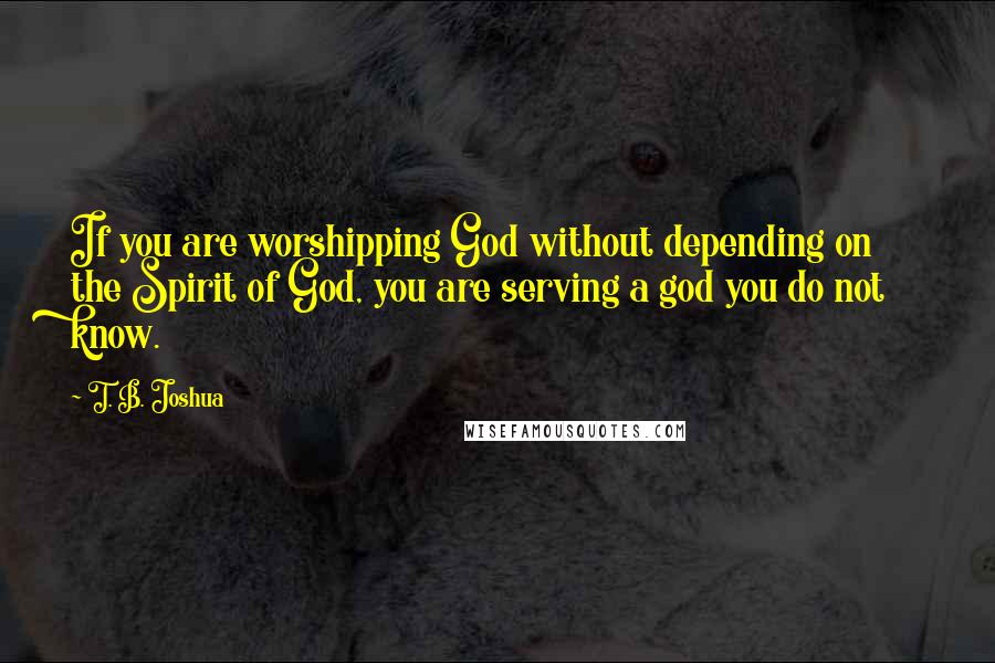 T. B. Joshua Quotes: If you are worshipping God without depending on the Spirit of God, you are serving a god you do not know.