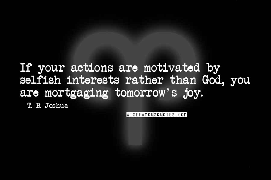 T. B. Joshua Quotes: If your actions are motivated by selfish interests rather than God, you are mortgaging tomorrow's joy.