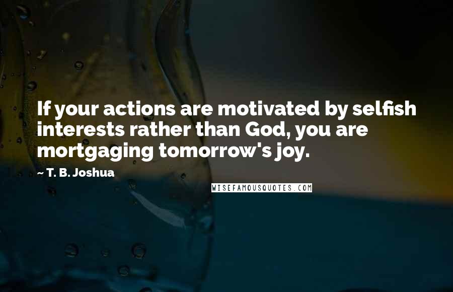 T. B. Joshua Quotes: If your actions are motivated by selfish interests rather than God, you are mortgaging tomorrow's joy.