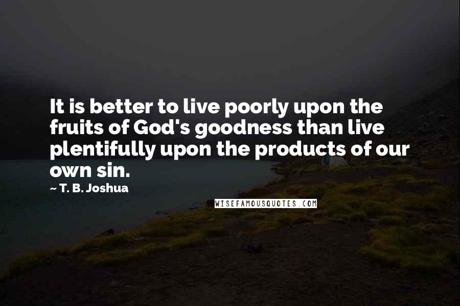 T. B. Joshua Quotes: It is better to live poorly upon the fruits of God's goodness than live plentifully upon the products of our own sin.