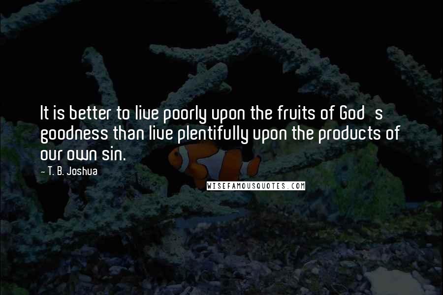 T. B. Joshua Quotes: It is better to live poorly upon the fruits of God's goodness than live plentifully upon the products of our own sin.