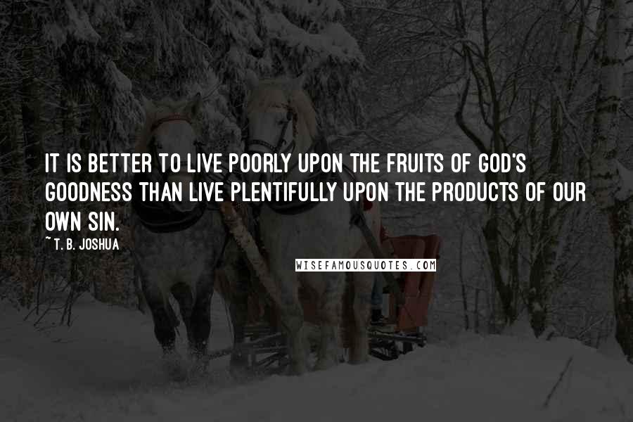 T. B. Joshua Quotes: It is better to live poorly upon the fruits of God's goodness than live plentifully upon the products of our own sin.