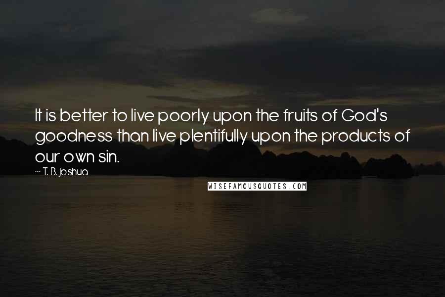 T. B. Joshua Quotes: It is better to live poorly upon the fruits of God's goodness than live plentifully upon the products of our own sin.