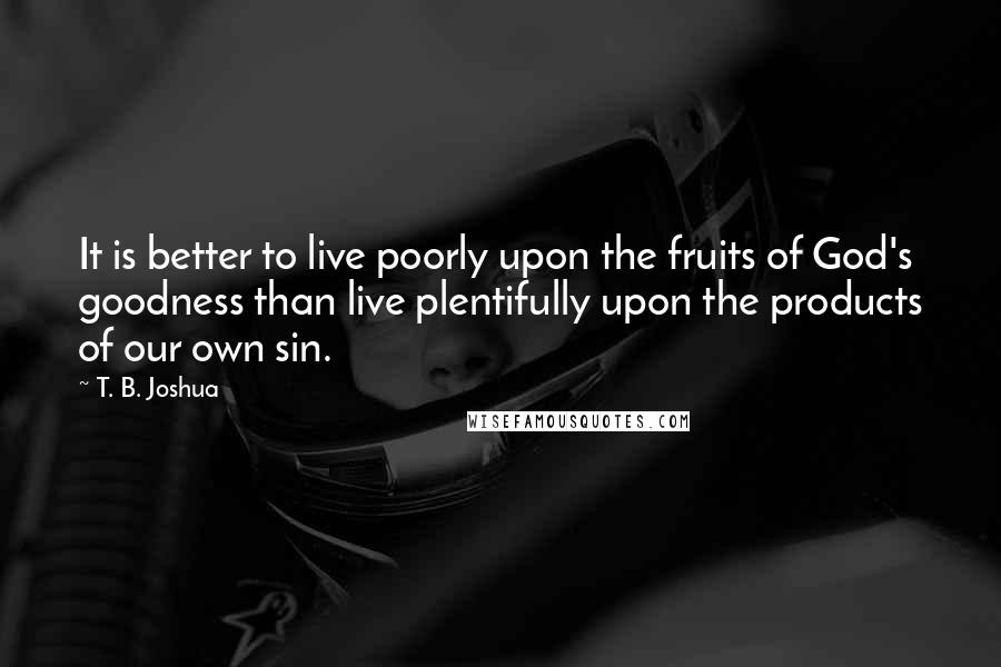 T. B. Joshua Quotes: It is better to live poorly upon the fruits of God's goodness than live plentifully upon the products of our own sin.