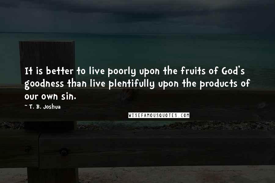 T. B. Joshua Quotes: It is better to live poorly upon the fruits of God's goodness than live plentifully upon the products of our own sin.