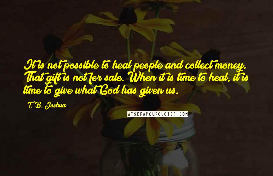 T. B. Joshua Quotes: It is not possible to heal people and collect money. That gift is not for sale. When it is time to heal, it is time to give what God has given us.