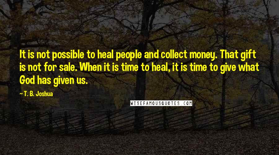 T. B. Joshua Quotes: It is not possible to heal people and collect money. That gift is not for sale. When it is time to heal, it is time to give what God has given us.