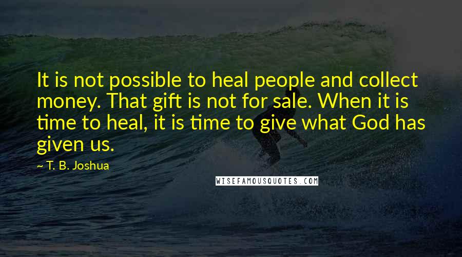 T. B. Joshua Quotes: It is not possible to heal people and collect money. That gift is not for sale. When it is time to heal, it is time to give what God has given us.