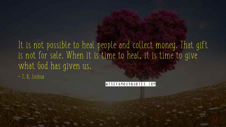 T. B. Joshua Quotes: It is not possible to heal people and collect money. That gift is not for sale. When it is time to heal, it is time to give what God has given us.