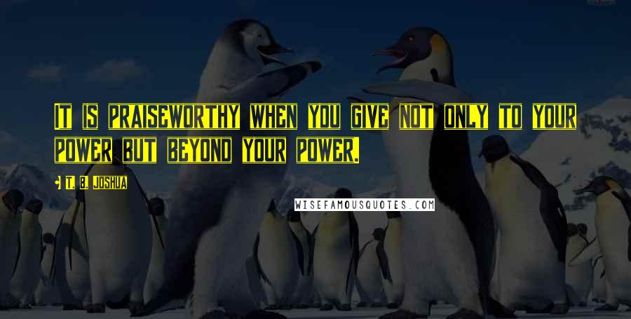 T. B. Joshua Quotes: It is praiseworthy when you give not only to your power but beyond your power.