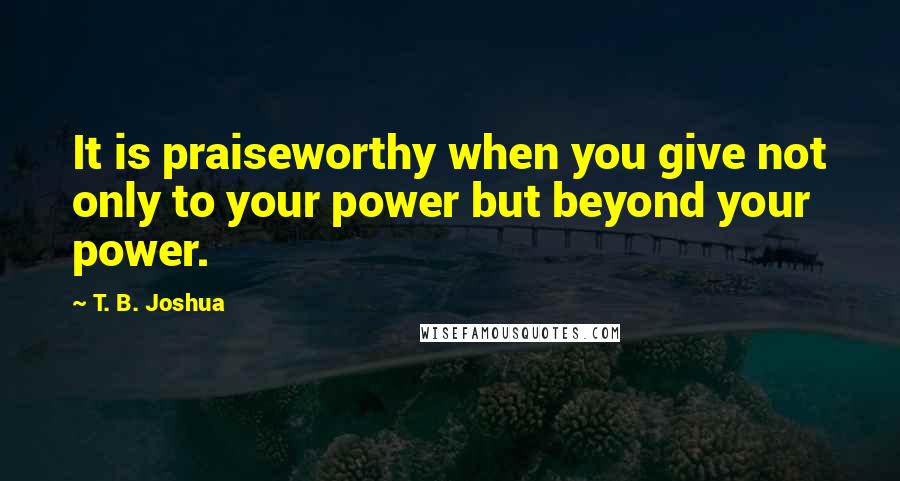 T. B. Joshua Quotes: It is praiseworthy when you give not only to your power but beyond your power.