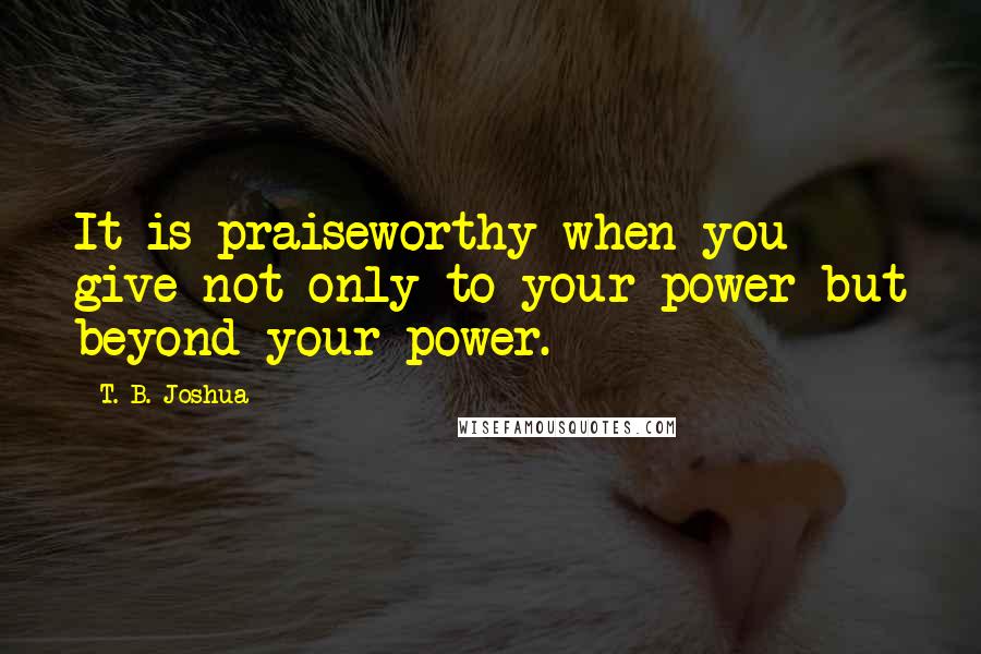 T. B. Joshua Quotes: It is praiseworthy when you give not only to your power but beyond your power.