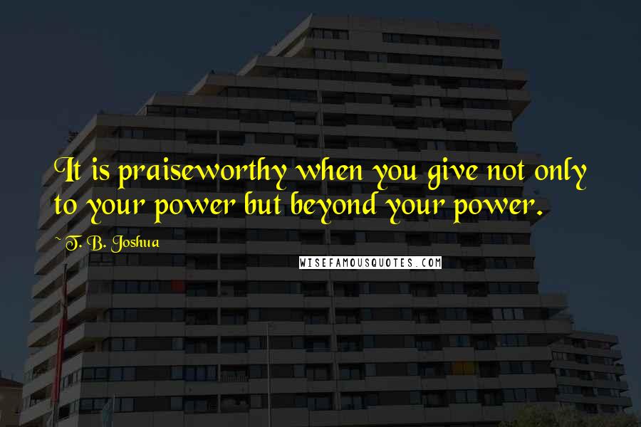 T. B. Joshua Quotes: It is praiseworthy when you give not only to your power but beyond your power.