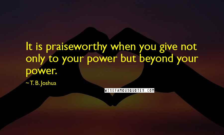 T. B. Joshua Quotes: It is praiseworthy when you give not only to your power but beyond your power.