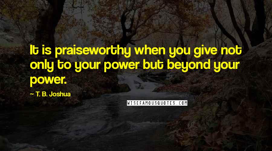 T. B. Joshua Quotes: It is praiseworthy when you give not only to your power but beyond your power.
