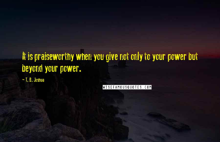 T. B. Joshua Quotes: It is praiseworthy when you give not only to your power but beyond your power.