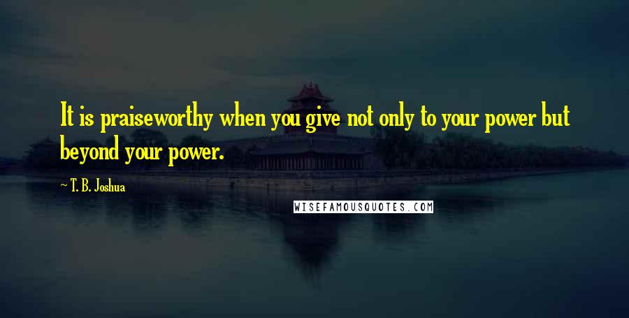 T. B. Joshua Quotes: It is praiseworthy when you give not only to your power but beyond your power.