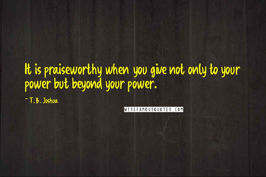 T. B. Joshua Quotes: It is praiseworthy when you give not only to your power but beyond your power.