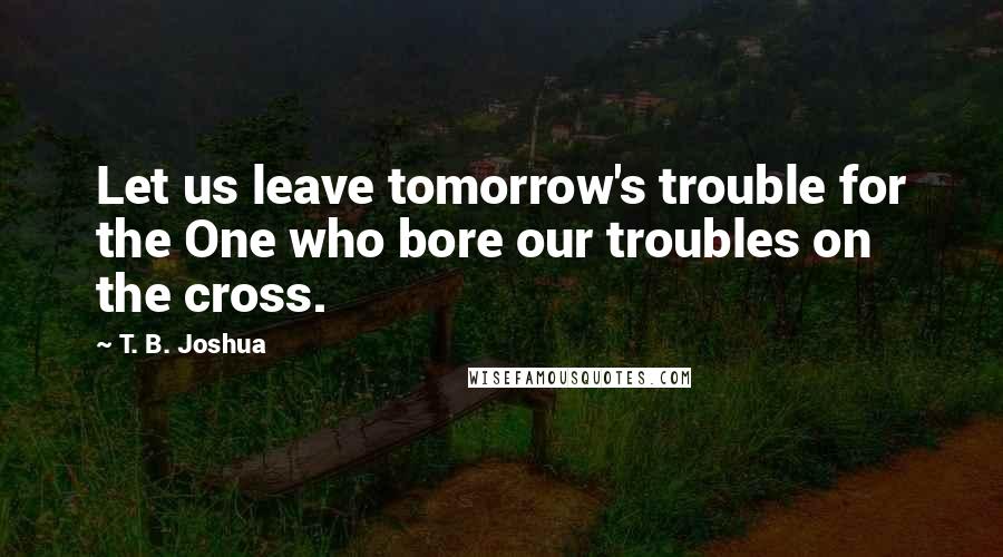 T. B. Joshua Quotes: Let us leave tomorrow's trouble for the One who bore our troubles on the cross.