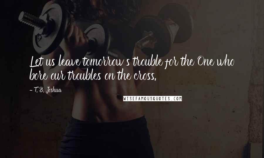 T. B. Joshua Quotes: Let us leave tomorrow's trouble for the One who bore our troubles on the cross.
