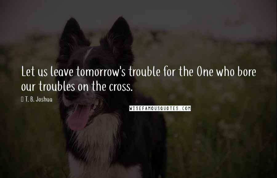 T. B. Joshua Quotes: Let us leave tomorrow's trouble for the One who bore our troubles on the cross.