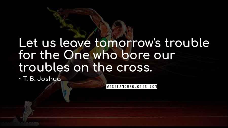 T. B. Joshua Quotes: Let us leave tomorrow's trouble for the One who bore our troubles on the cross.