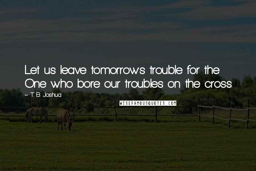 T. B. Joshua Quotes: Let us leave tomorrow's trouble for the One who bore our troubles on the cross.