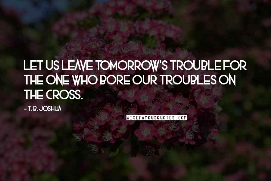 T. B. Joshua Quotes: Let us leave tomorrow's trouble for the One who bore our troubles on the cross.