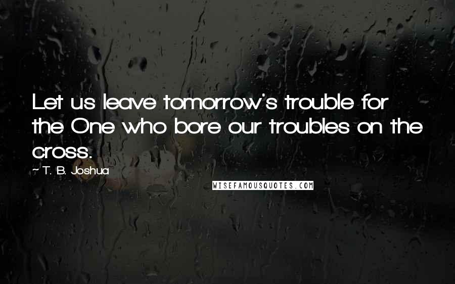 T. B. Joshua Quotes: Let us leave tomorrow's trouble for the One who bore our troubles on the cross.