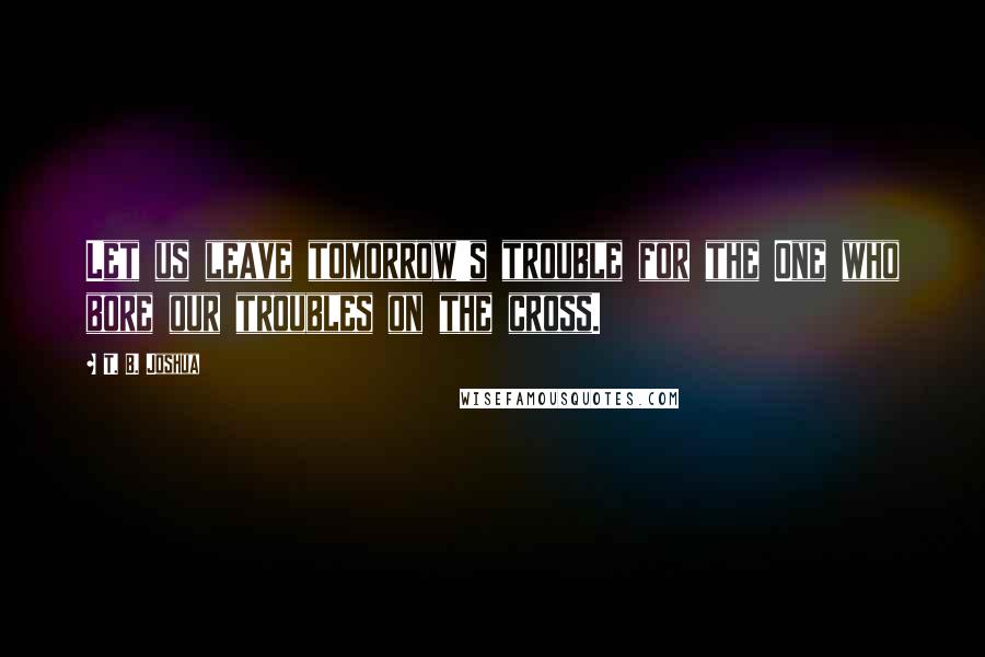 T. B. Joshua Quotes: Let us leave tomorrow's trouble for the One who bore our troubles on the cross.