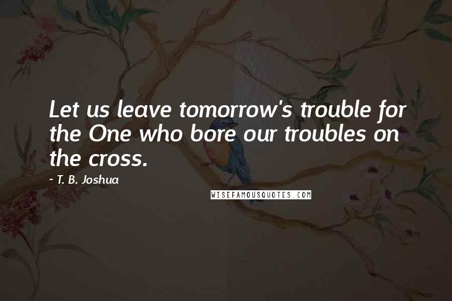 T. B. Joshua Quotes: Let us leave tomorrow's trouble for the One who bore our troubles on the cross.