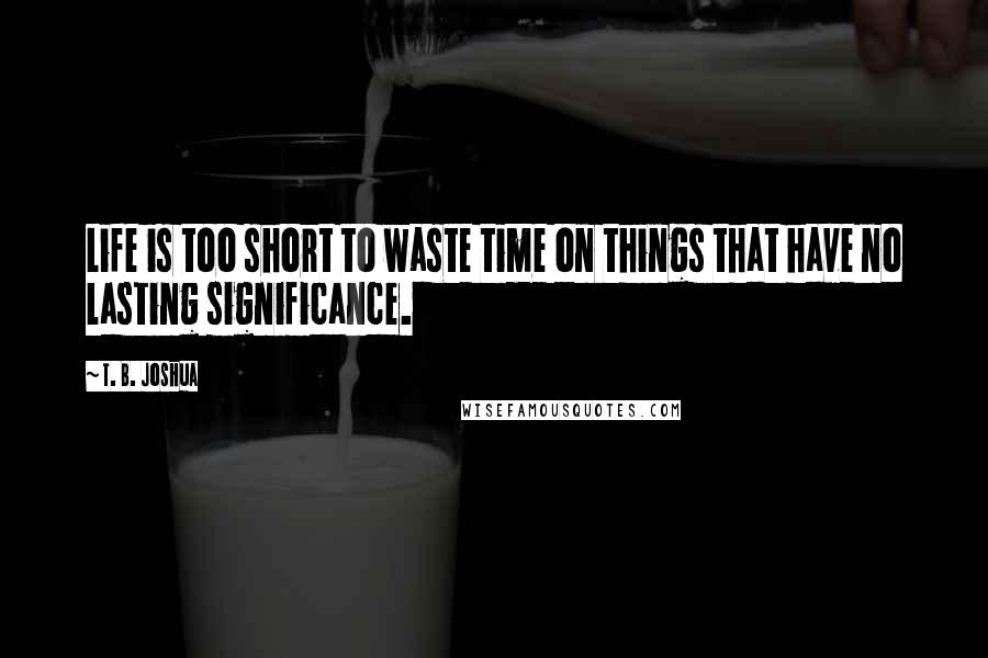 T. B. Joshua Quotes: Life is too short to waste time on things that have no lasting significance.