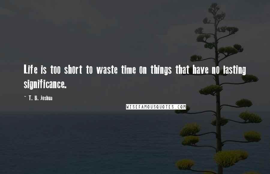 T. B. Joshua Quotes: Life is too short to waste time on things that have no lasting significance.