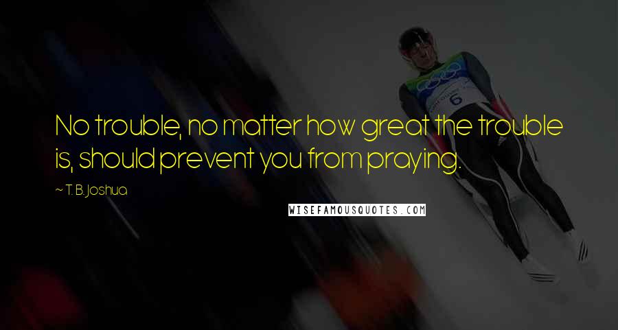 T. B. Joshua Quotes: No trouble, no matter how great the trouble is, should prevent you from praying.