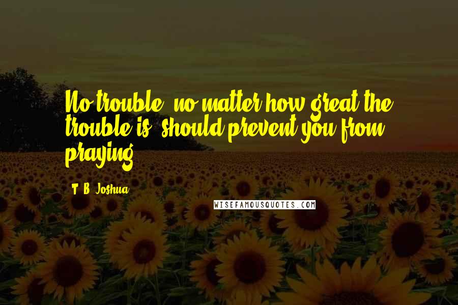 T. B. Joshua Quotes: No trouble, no matter how great the trouble is, should prevent you from praying.